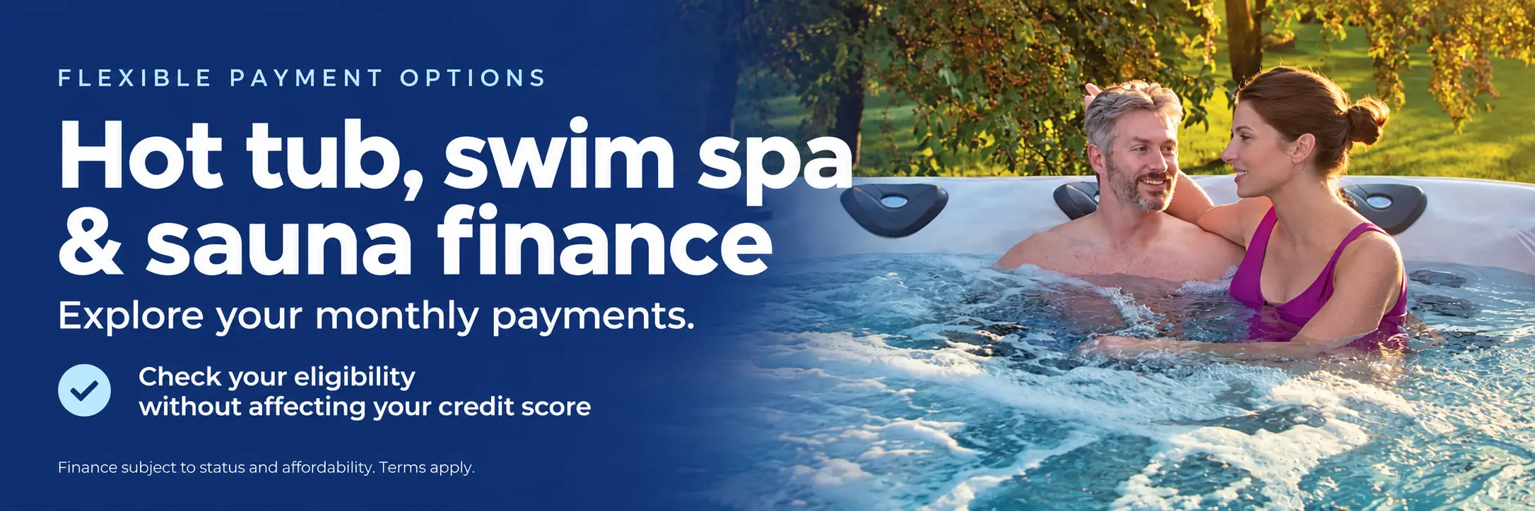Hot tub, swim spa and sauna finance. Flexible payment options. Explore your monthly payments and check your eligibility without affecting your credit score. Finance subject to status and affordability. Terms apply.