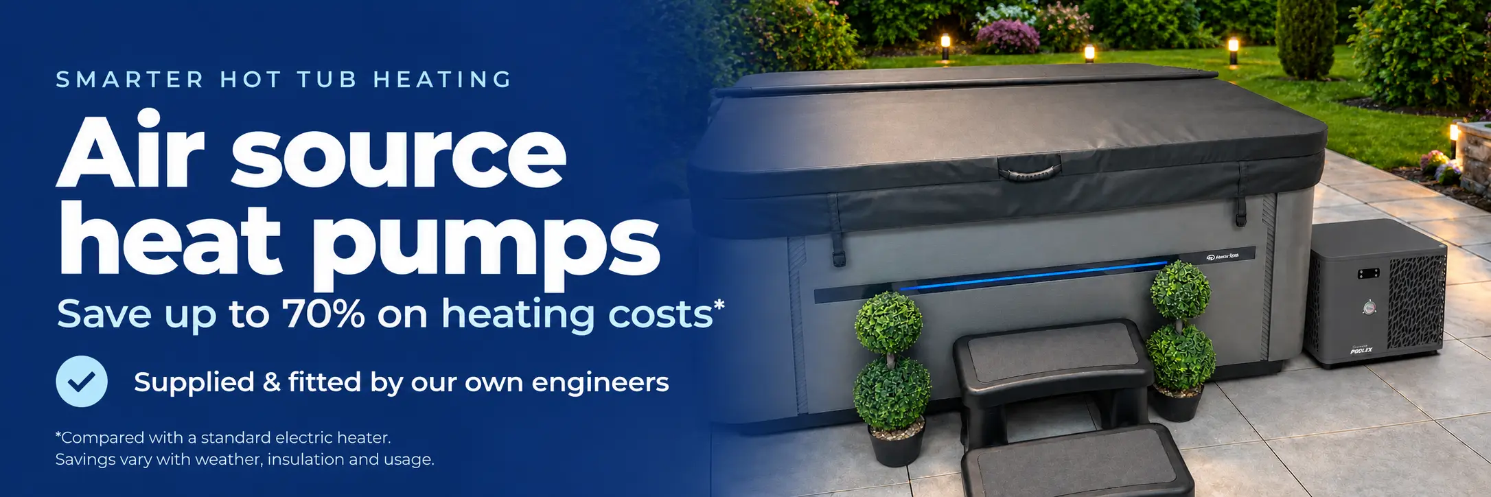 Air source heat pumps for smarter hot tub heating. Save up to 70% on heating costs compared with a standard electric heater. Supplied and fitted by our own engineers. Savings vary with weather, insulation and usage.