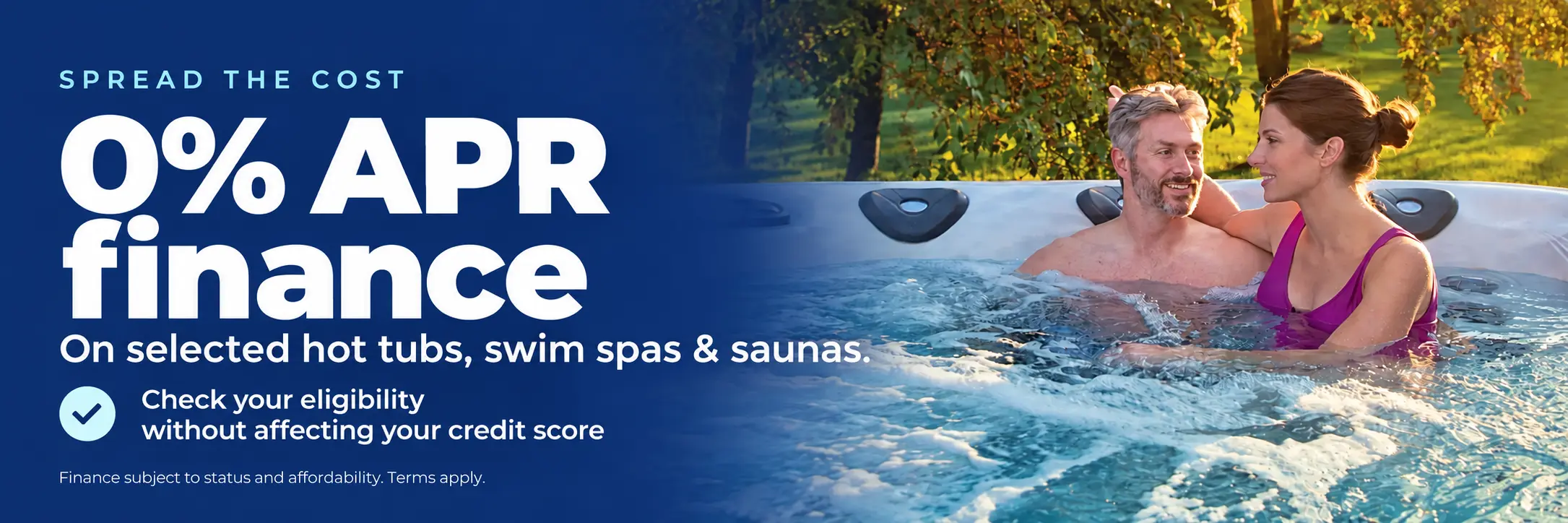 Spread the cost with 0% APR finance on selected hot tubs, swim spas and saunas. Check your eligibility without affecting your credit score. Finance subject to status and affordability. Terms apply.
