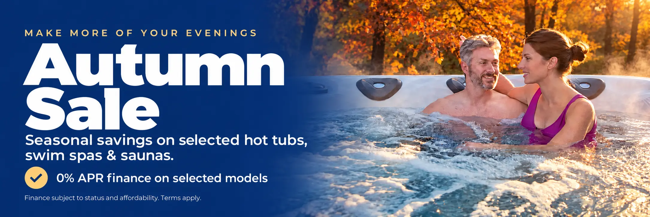 Make more of your evenings. Autumn Sale: seasonal savings on selected hot tubs, swim spas and saunas. 0% APR finance on selected models. Finance subject to status and affordability. Terms apply.